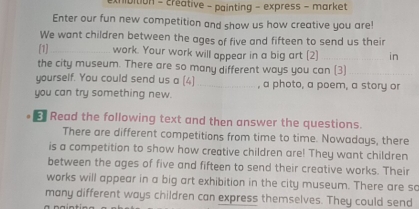 exhibition - créative - painting - express - market 
Enter our fun new competition and show us how creative you are! 
We want children between the ages of five and fifteen to send us their 
[1]_ work. Your work will appear in a big art [2] _in 
the city museum. There are so many different ways you can (3)_ 
yourself. You could send us a (4) _, a photo, a poem, a story or 
you can try something new. 
€ Read the following text and then answer the questions. 
There are different competitions from time to time. Nowadays, there 
is a competition to show how creative children are! They want children 
between the ages of five and fifteen to send their creative works. Their 
works will appear in a big art exhibition in the city museum. There are so 
many different ways children can express themselves. They could send