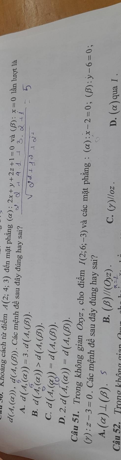 S0. Khoảng cách từ điểm A(2;4;3) đến mặt phẳng (α) : 2x+y+2z+1=0 và (beta ):x=0 lần lượt là
d(A,(alpha )), d(A,(beta )). Các mệnh đề sau đây đúng hay sai?
A. d(A,(alpha ))=3.d(A,(beta )).
B. d(A,(alpha ))>d(A,(beta )).
C d(A,(alpha ))=d(A,(beta )).
D. . d(A,(alpha ))=d(A,(beta )). 
Câu 51. Trong không gian Oxyz, cho điểm I(2;6;-3) và các mặt phẳng : (α) :x-2=0;(β): y-6=0 :
(y): z-3=0. Các mệnh đề sau đây đúng hay sai?
B.
A. (alpha )⊥ (beta ). S (beta )//(Oyz). C. (gamma )//oz. 
Câu 52. Trong không gi
x=
D. (α)qua Ⅰ .