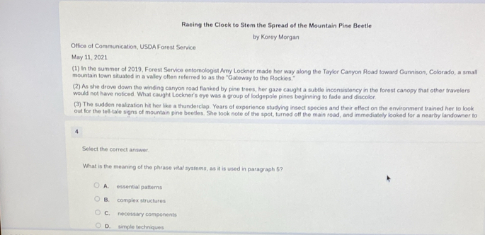 Racing the Clock to Stem the Spread of the Mountain Pine Beetle
by Korey Morgan
Office of Communication. USDA Forest Service
May 11, 2021
(1) In the summer of 2019, Forest Service entomologist Amy Lockner made her way along the Taylor Canyon Road toward Gunnison, Colorado, a small
mountain town situated in a valley often referred to as the ''Gateway to the Rockies.'
(2) As she drove down the winding canyon road flanked by pine trees, her gaze caught a subtle inconsistency in the forest canopy that other travelers
would not have noticed. What caught Lockner's eye was a group of lodgepole pines beginning to fade and discollor
(3) The sudden realization hit her like a thunderclap. Years of experience studying insect species and their effect on the environment trained her to look
out for the tell-tale signs of mountain pine beetles. She took note of the spot, turned off the main road, and immediately looked for a nearby landowner to
4
Select the correct answer
What is the meaning of the phrase vital systems, as it is used in paragraph 5?
A essential patterns
B. complex structures
C. necessary components
D. simple techniques