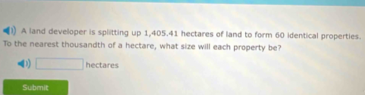 A land developer is splitting up 1,405.41 hectares of land to form 60 identical properties.
To the nearest thousandth of a hectare, what size will each property be?
D □ hectares
Submit