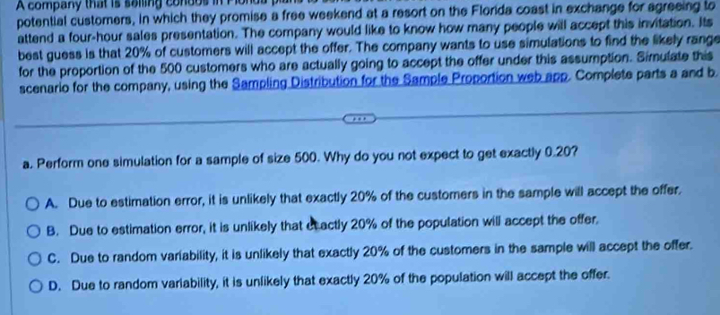 company that is soling condos inP lol
potential customers, in which they promise a free weekend at a resort on the Florida coast in exchange for agreeing to
attend a four-hour sales presentation. The company would like to know how many people will accept this invitation. Its
best guess is that 20% of customers will accept the offer. The company wants to use simulations to find the likely range
for the proportion of the 500 customers who are actually going to accept the offer under this assumption. Simulate this
scenario for the company, using the Sampling Distribution for the Sample Proportion web app. Complete parts a and b
a. Perform one simulation for a sample of size 500. Why do you not expect to get exactly 0.20?
A. Due to estimation error, it is unlikely that exactly 20% of the customers in the sample will accept the offer.
B. Due to estimation error, it is unlikely that et actly 20% of the population will accept the offer.
C. Due to random variability, it is unlikely that exactly 20% of the customers in the sample will accept the offer.
D. Due to random variability, it is unlikely that exactly 20% of the population will accept the offer.