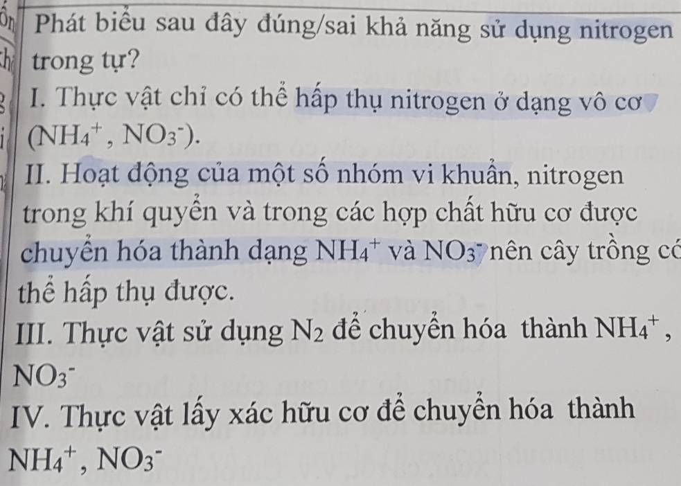 On Phát biểu sau đây đúng/sai khả năng sử dụng nitrogen 
h trong tự? 
I. Thực vật chỉ có thể hấp thụ nitrogen ở dạng vô cơ
(NH_4^(+,NO_3^-). 
II. Hoạt động của một số nhóm vi khuần, nitrogen 
trong khí quyền và trong các hợp chất hữu cơ được 
chuyển hóa thành dạng NH_4^+ và NO_3) c n y trồng có 
thể hấp thụ được. 
III. Thực vật sử dụng N_2 để chuyển hóa thành NH_4^(+, 
NO_3^-) 
IV. Thực vật lấy xác hữu cơ để chuyển hóa thành
NH_4^+, NO_3^-