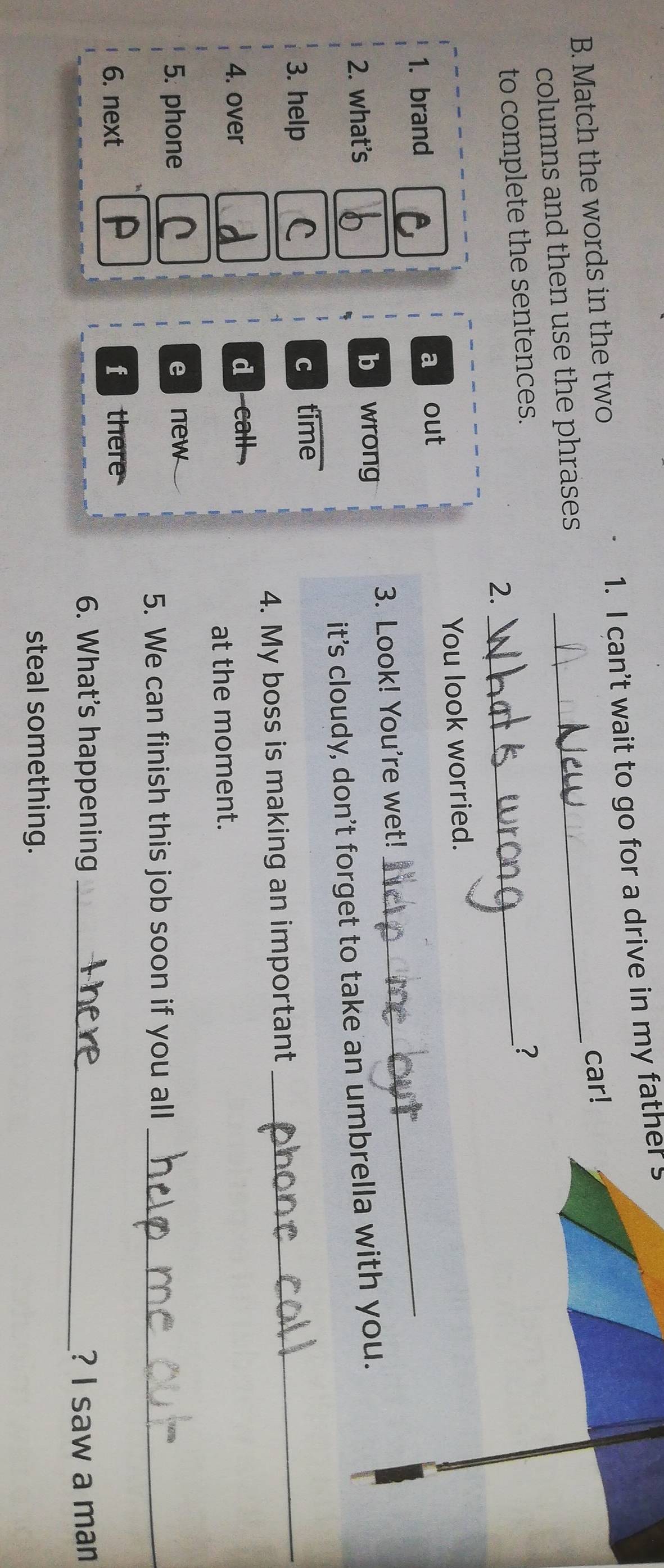 Match the words in the two 1. I can't wait to go for a drive in my father s
columns and then use the phrases _car!
to complete the sentences._
?
2.
You look worried.
1. brand
a out
3. Look! You're wet!
_
2. what's b wrong
it’s cloudy, don’t forget to take an umbrella with you.
3. help
c time
4. My boss is making an important
_
4. over d call 
at the moment.
5. phone enew
5. We can finish this job soon if you all_
6. next f there
6. What’s happening _? I saw a man
steal something.