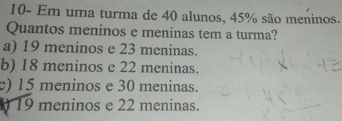 10- Em uma turma de 40 alunos, 45% são meninos.
Quantos meninos e meninas tem a turma?
a) 19 meninos e 23 meninas.
b) 18 meninos e 22 meninas.
c) 15 meninos e 30 meninas.
19 meninos e 22 meninas.