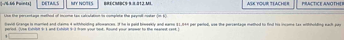 DETAILS MY NOTES BRECMBC9 9.II.012.MI. ASK YOUR TEACHER PRACTICE ANOTHER 
Use the percentage method of income tax calculation to complete the payroll roster (in $) 
David Grange is married and claims 4 withholding allowances. If he is pald biweekly and earns $1,844 per period, use the percentage method to find his income tax withholding each pay 
period. (Use Exhibit 9-1 and Exhibit 9-2 from your text. Round your answer to the nearest cent.)
$ □