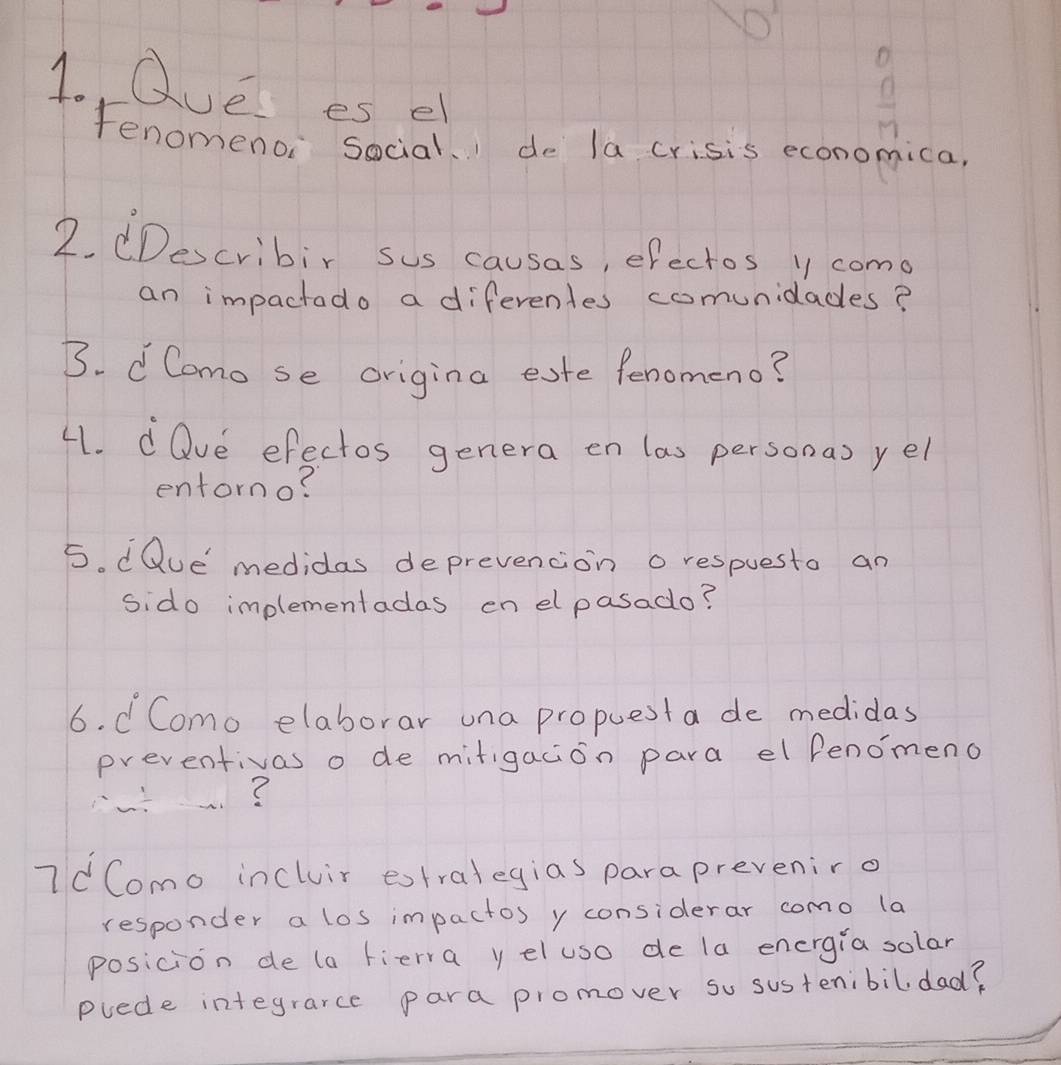 Que es el
 □ /□  
Fenomenoi social. de la crisis economica, 
2. dDescribir sus causas, efectos y come 
an impactado a diferenles comunidades? 
B. d Como se origina eate fenomeno? 
41. dQve efectos genera en las personas yel 
entorno? 
5. dQue' medidas deprevencion o respuesto an 
sido implementadas en elpasado? 
6. d Como elaborar una propuesta de medidas 
preventivas o de mitigacion para el fenomeno 
? 
7dComo incluir extralegias parapreveniro 
responder a los impactos y considerar como la 
posicion de (a fierra y eluso de la energia solar 
puede integrarce para promover so sustenibildad?