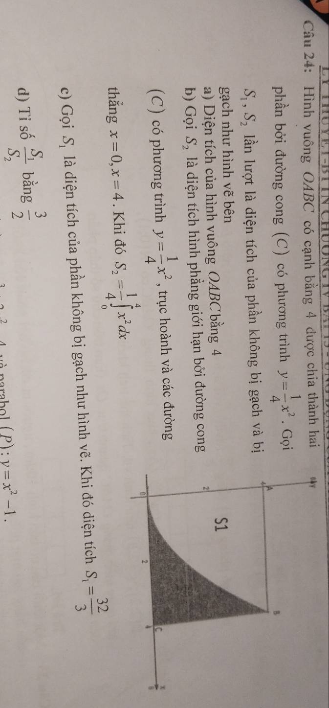 Hình vuông OABC có cạnh bằng 4 được chia thành hai 
phần bởi đường cong (C) có phương trình y= 1/4 x^2. Gọi
S_1, S_2 lần lượt là diện tích của phần không bị gạch và bị 
gạch như hình vẽ bên 
a) Diện tích của hình vuông OABC bằng 4
b) Gọi S_2 là diện tích hình phẳng giới hạn bởi đường cong 
(C) có phương trình y= 1/4 x^2 , trục hoành và các đường 
thắng x=0, x=4. Khi đó S_2= 1/4 ∈tlimits _0^(4x^2)dx
c) Gọi S_1 là diện tích của phần không bị gạch như hình vẽ. Khi đó diện tích S_1= 32/3 
d) Tỉ số frac S_1S_2 bằng  3/2 
2 narabol ( P) : y=x^2-1.