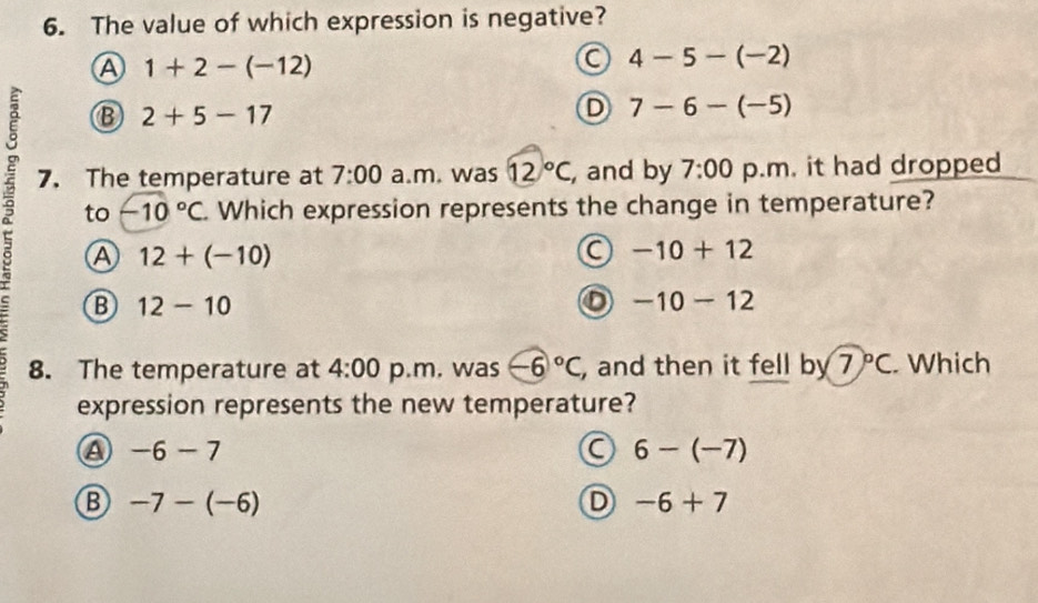 The value of which expression is negative?
A 1+2-(-12)
a 4-5-(-2)
B 2+5-17
D 7-6-(-5)
7. The temperature at 7:00 a.m. was 12°C , and by 7:00 p.m. it had dropped
to -10°C Which expression represents the change in temperature?
A 12+(-10)
a -10+12
B 12-10
a -10-12
8. The temperature at 4:00 p.m. was -6°C , and then it fell by 7°C. Which
expression represents the new temperature?
a -6-7
a 6-(-7)
B -7-(-6)
D -6+7