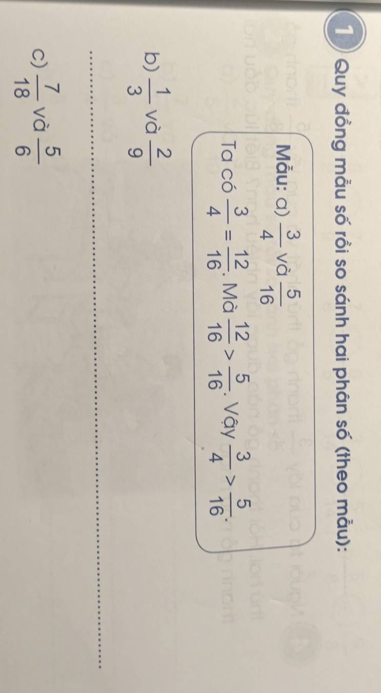 Quy đồng mẫu số rồi so sánh hai phân số (theo mẫu): 
Mẫu: a)  3/4  và  5/16 
Ta có  3/4 = 12/16 . Mà  12/16 > 5/16 . Vậy  3/4 > 5/16 . 
b)  1/3  và  2/9 
c)  7/18  và  5/6 