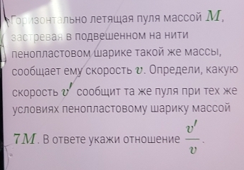 ορизонτально леτяшая πуля массοй Μ, 
застревая в подвешенном на нити 
леноπластовом Шарике Τакой же массы, 
сообшает ему скоросτь υ. Определие κакую 
скорость ひ сообШиΤ τа же πуля πри τех же 
условиях пенопластовому Шарику массой
7M. В ответе укажи отношение  v'/v .