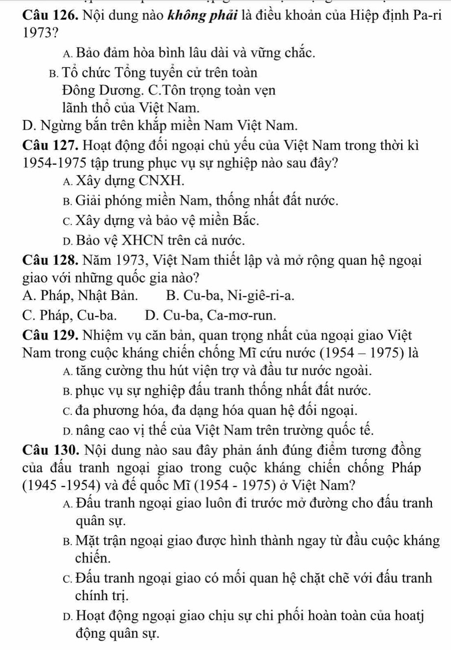 Nội dung nào không phải là điều khoản của Hiệp định Pa-ri
1973?
A. Bảo đảm hòa bình lâu dài và vững chắc.
B. Tổ chức Tổng tuyển cử trên toàn
Đông Dương. C.Tôn trọng toàn vẹn
lãnh thổ của Việt Nam.
D. Ngừng bắn trên khắp miền Nam Việt Nam.
Câu 127. Hoạt động đối ngoại chủ yếu của Việt Nam trong thời kì
1954-1975 tập trung phục vụ sự nghiệp nào sau đây?
A. Xây dựng CNXH.
B. Giải phóng miền Nam, thống nhất đất nước.
c. Xây dựng và bảo vệ miền Bắc.
D. Bảo vệ XHCN trên cả nước.
Câu 128. Năm 1973, Việt Nam thiết lập và mở rộng quan hệ ngoại
giao với những quốc gia nào?
A. Pháp, Nhật Bản. B. Cu-ba, Ni-giê-ri-a.
C. Pháp, Cu-ba. D. Cu-ba, Ca-mơ-run.
Câu 129. Nhiệm vụ căn bản, quan trọng nhất của ngoại giao Việt
Nam trong cuộc kháng chiến chống Mĩ cứu nước (1954 - 1975) là
A. tăng cường thu hút viện trợ và đầu tư nước ngoài.
B. phục vụ sự nghiệp đấu tranh thống nhất đất nước.
c. đa phương hóa, đa dạng hóa quan hệ đối ngoại.
D. nâng cao vị thế của Việt Nam trên trường quốc tế.
Câu 130. Nội dung nào sau đây phản ánh đúng điểm tương đồng
của đấu tranh ngoại giao trong cuộc kháng chiến chống Pháp
(1945 -1954) và đế quốc Mĩ (1954 - 1975) ở Việt Nam?
A. Đấu tranh ngoại giao luôn đi trước mở đường cho đấu tranh
quân sự.
B. Mặt trận ngoại giao được hình thành ngay từ đầu cuộc kháng
chiến.
c. Đấu tranh ngoại giao có mối quan hệ chặt chẽ với đấu tranh
chính trị.
D. Hoạt động ngoại giao chịu sự chi phối hoàn toàn của hoatj
động quân sự.