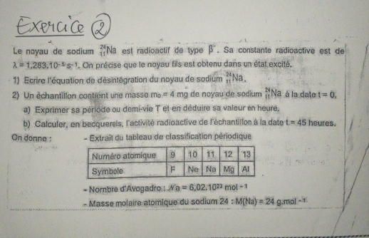 Le noyau de sodium beginarrayr 24 11endarray Na est radioactif de type beta^-. Sa constante radioactive est de
lambda =1,283.10^(-5)s^(-1). On précise que le noyau fils est obtenu dans un état excité, 
1) Ecrire l'équation de désintégration du noyau de sodium _(11)^(24)Na. 
2) Un échantillon contient une masse m_0=4mg de noyau de sodium  24/11  Na à la date t=0. 
a) Exprimer sa période ou demi-vie T et en déduire sa valeur en heure, 
b) Calculer, en becquerels, l'activité radioactive de l'échantillon à la date t=45 heures. 
On donne ; - Extraît du tableau de classification périodique 
- Nombre d'Avogadro : Ma=6,02.10^(23)mol^(-1)
Masse molaire atomique du sodium 24 :M(Na)=24g.mol^(-1)