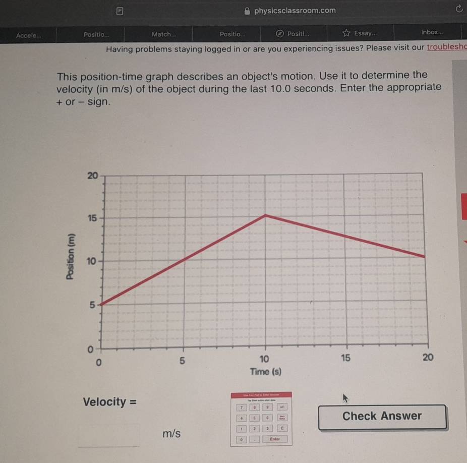 physicsclassroom.com 
Accele... Positio... Match... Positio... Positi... Essay... lnbox... 
Having problems staying logged in or are you experiencing issues? Please visit our troublesh 
This position-time graph describes an object's motion. Use it to determine the 
velocity (in m/s) of the object during the last 10.0 seconds. Enter the appropriate 
+ or - sign. 

Velocity = 
.
4 =
Check Answer
m/s
2 C
。 Endes