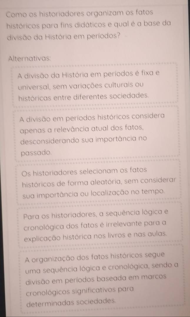 Como os historiadores organizam os fatos
históricos para fins didáticos e qual é a base da
divisão da História em períodos?
Alternativas:
A divisão da História em períodos é fixa e
universal, sem variações culturais ou
históricas entre diferentes sociedades.
A divisão em períodos históricos considera
apenas a relevância atual dos fatos,
desconsiderando sua importância no
passado.
Os historiadores selecionam os fatos
históricos de forma aleatória, sem considerar
sua importância ou localização no tempo.
Para os historiadores, a sequência lógica e
cronológica dos fatos é irrelevante para a
explicação histórica nos livros e nas aulas.
A organização dos fatos históricos segue
uma sequência lógica e cronológica, sendo a
divisão em períodos baseada em marcos
cronológicos significativos para
determinadas sociedades.