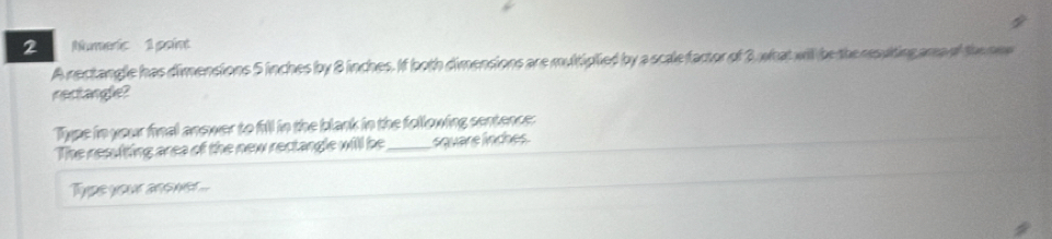 Numeric 1 point 
A rectangle has dimensions 5 inches by 8 inches. If both dimensions are multiplied by a scale factor of 3 what will be theresulting ama of the new 
nectangle? 
Type in your final anower to fill in the blank in the following sentence: 
The resulting area of the new rectangle will be _square linches. 
Typs your ans m ...