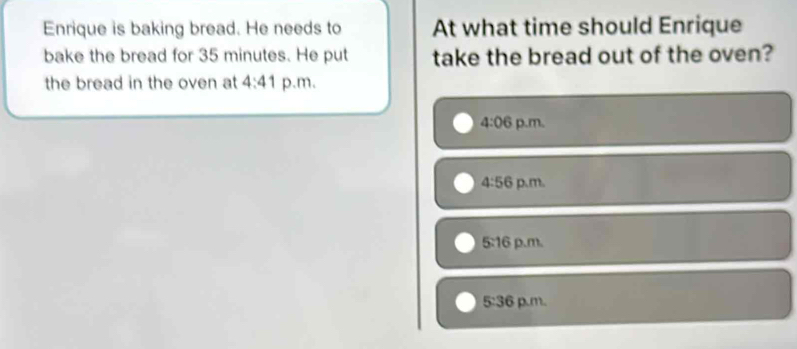 Enrique is baking bread. He needs to At what time should Enrique
bake the bread for 35 minutes. He put take the bread out of the oven?
the bread in the oven at 4:41 p.m.
4:06 p.m.
4:56 p.m.
5:16 p.m.
5:36 p.m.