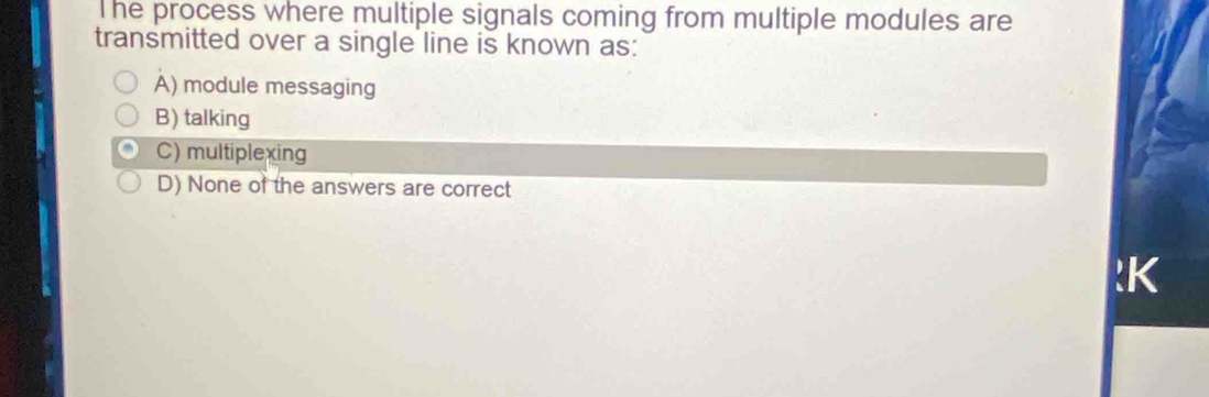 he process where multiple signals coming from multiple modules are
transmitted over a single line is known as:
A) module messaging
B) talking
C) multiplexing
D) None of the answers are correct
:K