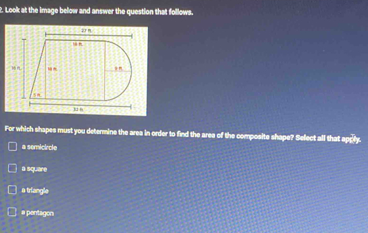 Look at the image below and answer the question that follows.
For which shapes must you determine the area in order to find the area of the composite shape? Select all that apply.
a semicircle
a square
a triangle
a pentagon