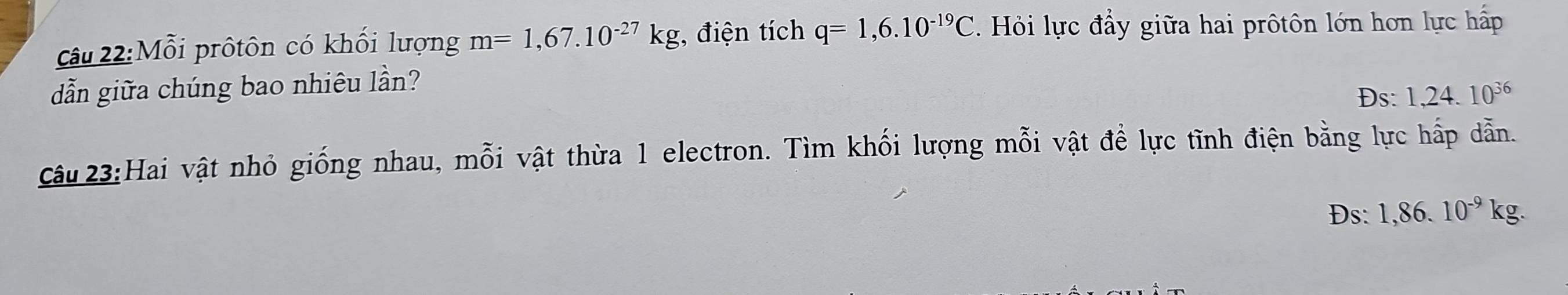 Mỗi prôtôn có khối lượng m=1,67.10^(-27)kg , điện tích q=1,6.10^(-19)C Hỏi lực đầy giữa hai prôtôn lớn hơn lực hấp 
dẫn giữa chúng bao nhiêu lần? 
Ds: 1,24.10^(36)
Câu 23:Hai vật nhỏ giống nhau, mỗi vật thừa 1 electron. Tìm khối lượng mỗi vật để lực tĩnh điện bằng lực hấp dẫn.
Ds : 1,86.10^(-9)kg.