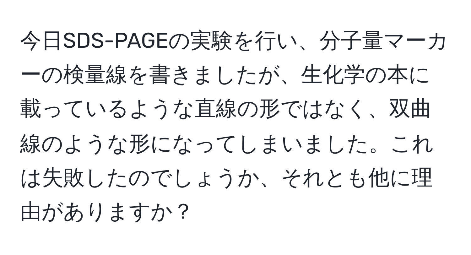 今日SDS-PAGEの実験を行い、分子量マーカーの検量線を書きましたが、生化学の本に載っているような直線の形ではなく、双曲線のような形になってしまいました。これは失敗したのでしょうか、それとも他に理由がありますか？