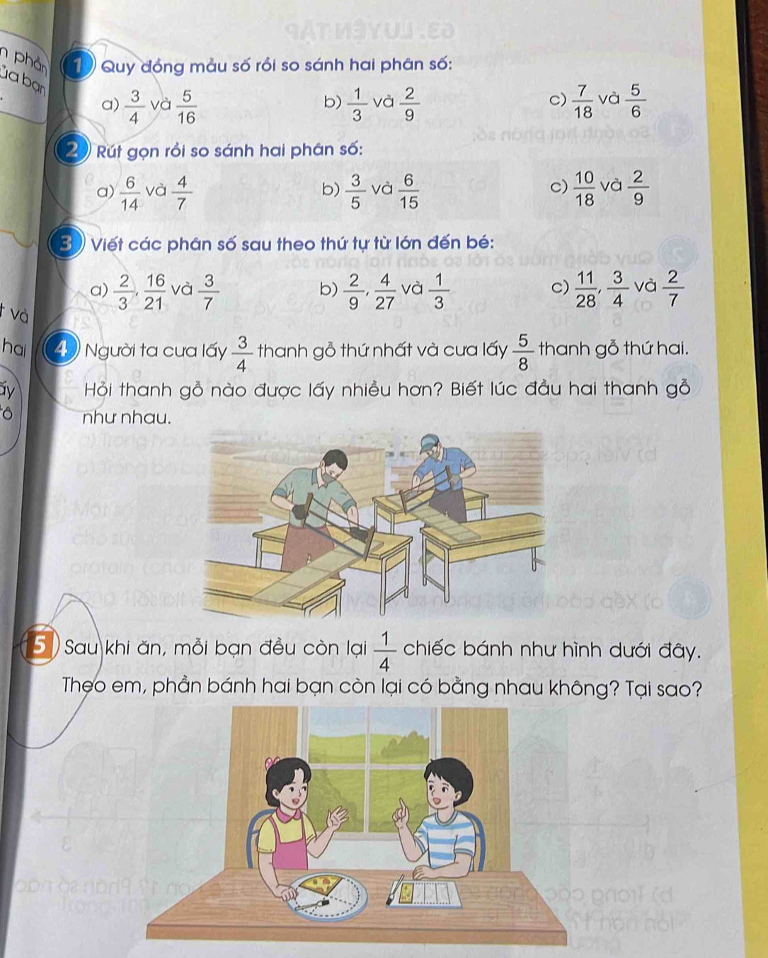 phản 1 Quy đồng mẫu số rồi so sánh hai phân số:
ủa bạn
a)  3/4  và  5/16   1/3  và  2/9   7/18  và  5/6 
b)
c)
2 Rút gọn rồi so sánh hai phân số:
c)
a)  6/14  và  4/7   3/5  và  6/15   10/18  và  2/9 
b)
3 ) Viết các phân số sau theo thứ tự từ lớn đến bé:
a)  2/3 ,  16/21  và  3/7  b)  2/9 ,  4/27  và  1/3   11/28 ,  3/4  và  2/7 
c)
và
ha 4 ) Người ta cưa lấy  3/4  thanh gỗ thứ nhất và cưa lấy  5/8  thanh gỗ thứ hai.
y Hỏi thanh gỗ nào được lấy nhiều hơn? Biết lúc đầu hai thanh gỗ
như nhau.
5) Sau khi ăn, mỗi bạn đều còn lại  1/4  chiếc bánh như hình dưới đây.
Theo em, phần bánh hai bạn còn lại có bằng nhau không? Tại sao?