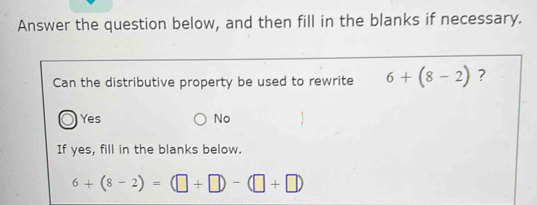 Answer the question below, and then fill in the blanks if necessary.
Can the distributive property be used to rewrite 6+(8-2) ?
Yes No
If yes, fill in the blanks below.
6+(8-2)=(□ +□ )-(□ +□ )