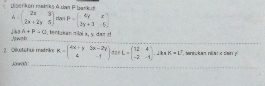 Diberikan matriks A dan P berikut!
A=beginpmatrix 2x&3 2x+2y&5endpmatrix dan P=beginpmatrix 4y&z 3y+3&-5endpmatrix
Jika A+P=O , tentukan nilai x, y, dan z! 
Jawab:_ 
_ 
_ 
_ 
2. Diketahui matriks K=beginpmatrix 4x+y&3x-2y 4&-1endpmatrix dan L=beginpmatrix 12&4 -2&-1endpmatrix. Jika K=L^T , tentukan nilai x dan y! 
_ 
Jawab:_