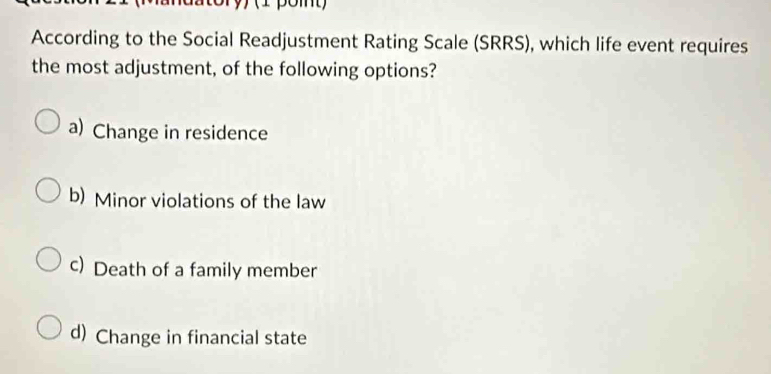 (1 pomt)
According to the Social Readjustment Rating Scale (SRRS), which life event requires
the most adjustment, of the following options?
a) Change in residence
b) Minor violations of the law
c) Death of a family member
d) Change in financial state