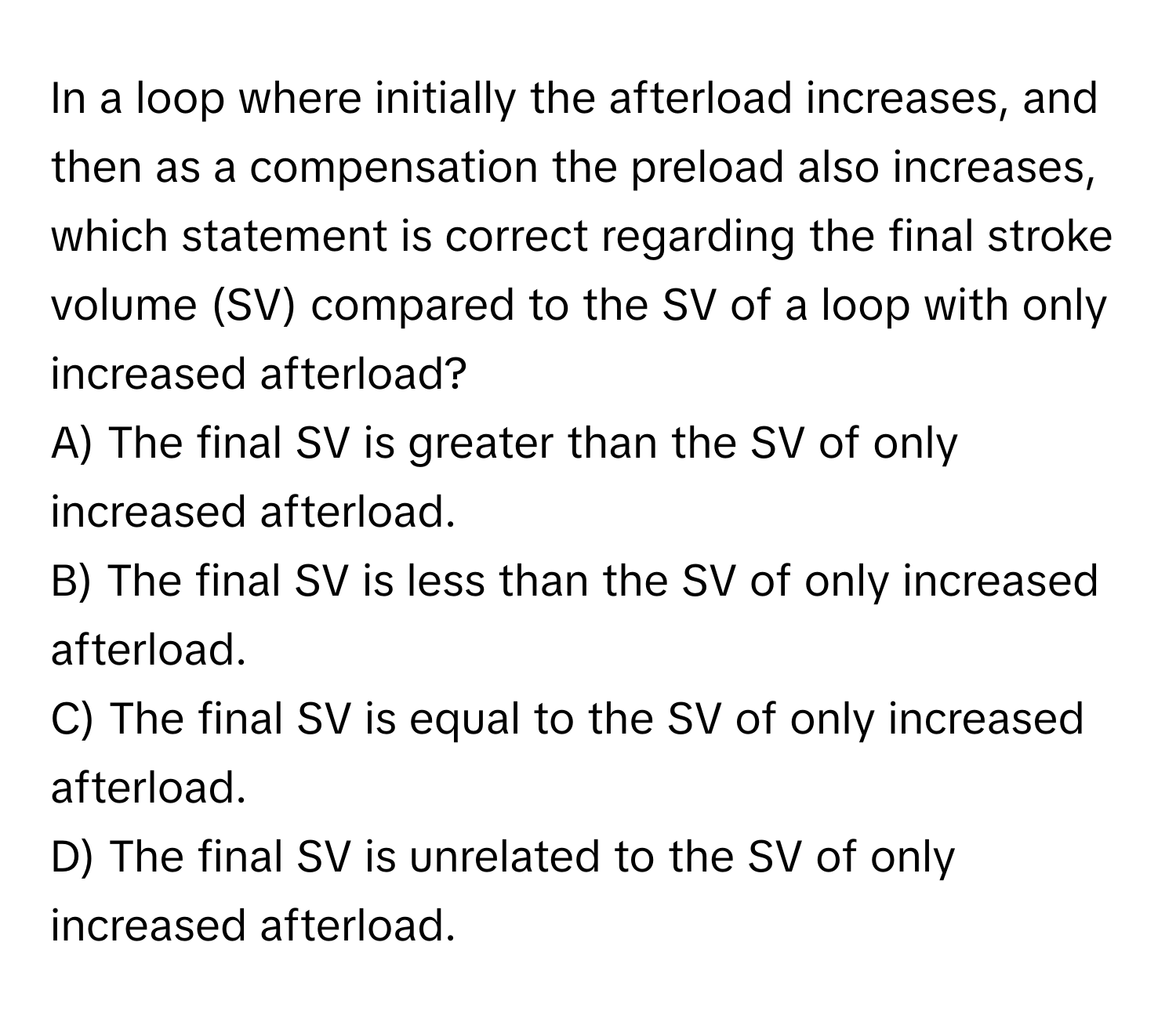 In a loop where initially the afterload increases, and then as a compensation the preload also increases, which statement is correct regarding the final stroke volume (SV) compared to the SV of a loop with only increased afterload?

A) The final SV is greater than the SV of only increased afterload. 
B) The final SV is less than the SV of only increased afterload. 
C) The final SV is equal to the SV of only increased afterload. 
D) The final SV is unrelated to the SV of only increased afterload.