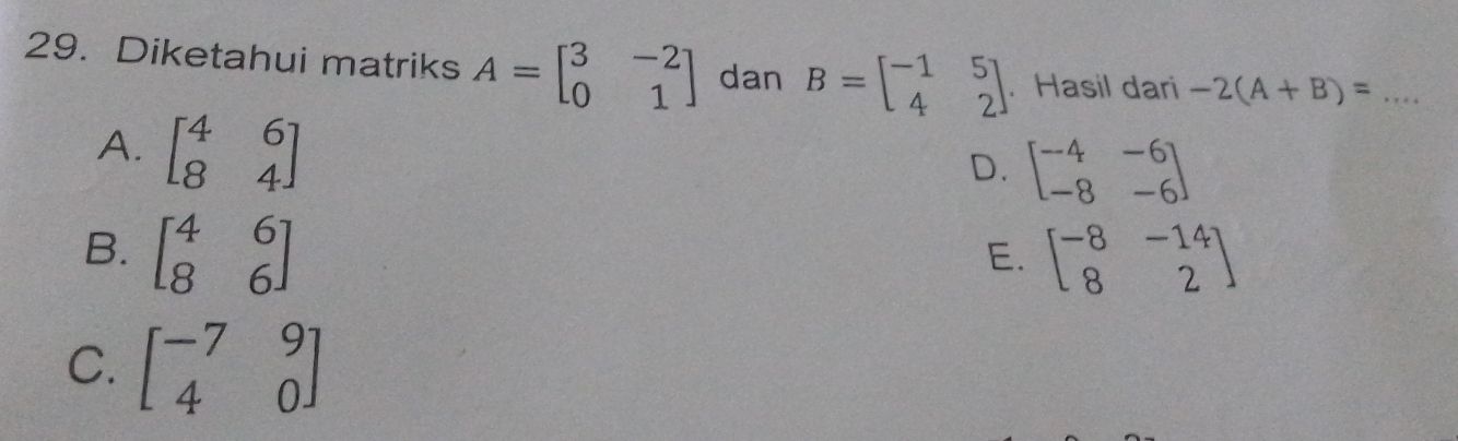 Diketahui matriks A=beginbmatrix 3&-2 0&1endbmatrix dan B=beginbmatrix -1&5 4&2endbmatrix. Hasil dari -2(A+B)= _
A. beginbmatrix 4&6 8&4endbmatrix
D. beginbmatrix -4&-6 -8&-6endbmatrix
B. beginbmatrix 4&6 8&6endbmatrix beginbmatrix -8&-14 8&2endbmatrix
E.
C. beginbmatrix -7&9 4&0endbmatrix