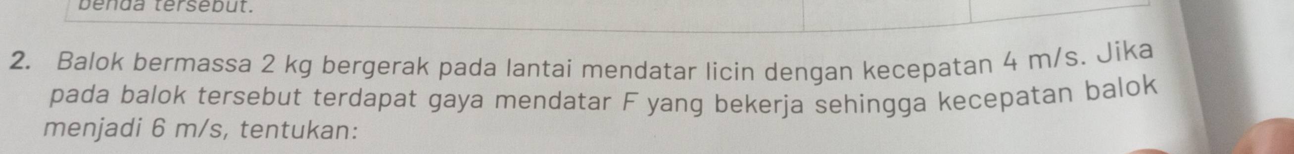 benda tersebut. 
2. Balok bermassa 2 kg bergerak pada lantai mendatar licin dengan kecepatan 4 m/s. Jika 
pada balok tersebut terdapat gaya mendatar F yang bekerja sehingga kecepatan balok 
menjadi 6 m/s, tentukan: