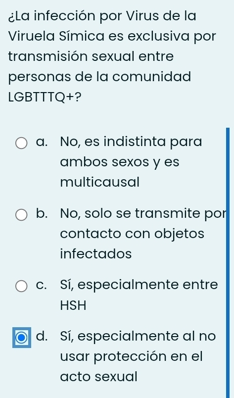 ¿La infección por Virus de la
Viruela Símica es exclusiva por
transmisión sexual entre
personas de la comunidad
LGBTTTQ+?
a. No, es indistinta para
ambos sexos y es
multicausal
b. No, solo se transmite por
contacto con objetos
infectados
c. Sí, especialmente entre
HSH
d. Sí, especialmente al no
usar protección en el
acto sexual