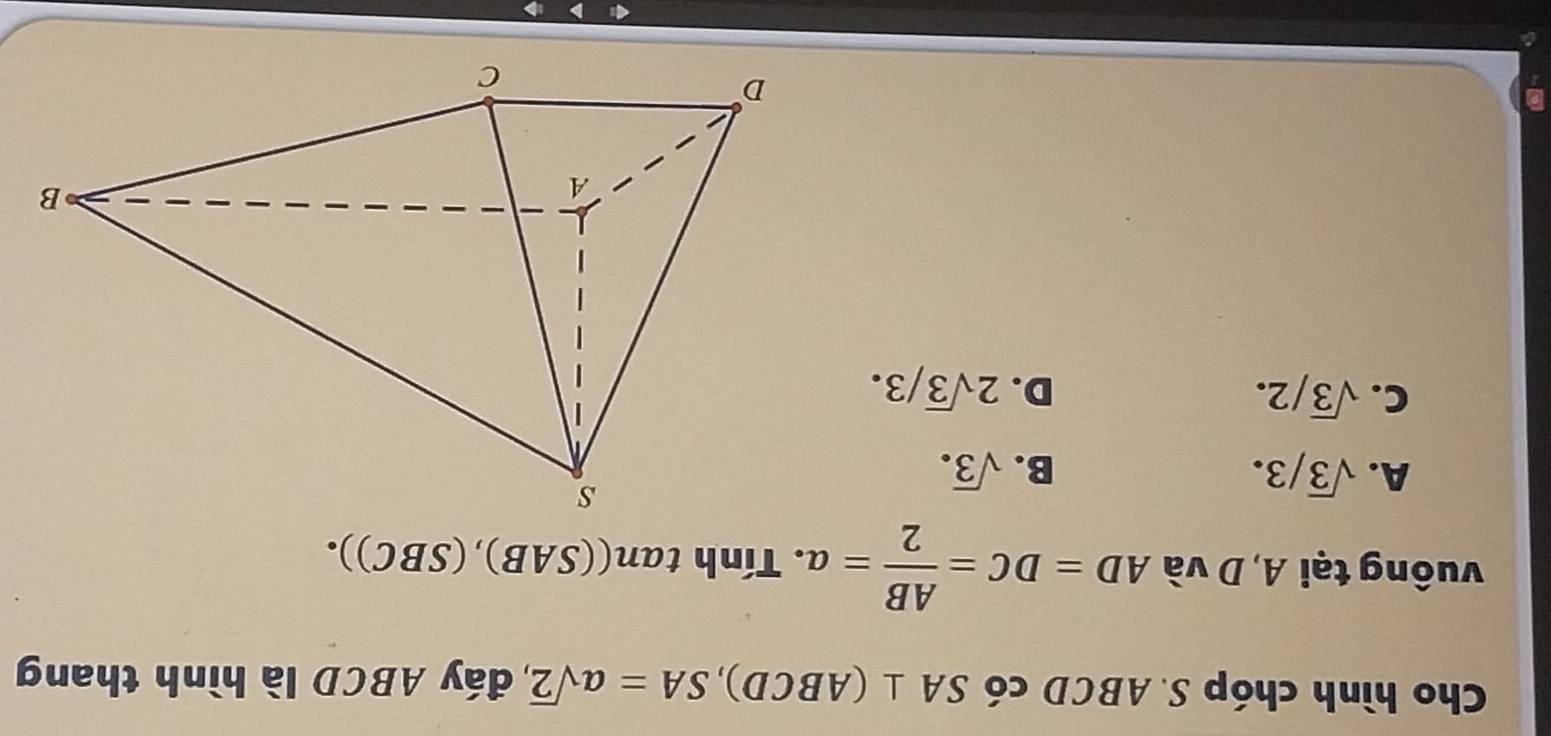 Cho hình chóp S. ABCD có SA⊥ (ABCD), SA=asqrt(2) đáy ABCD là hình thang
vuông tại A, D và AD=DC= AB/2 =a. . Tính tan ((SAB),(SBC)).
A. sqrt(3)/3. B. sqrt(3).
C. sqrt(3)/2. D. 2sqrt(3)/3.