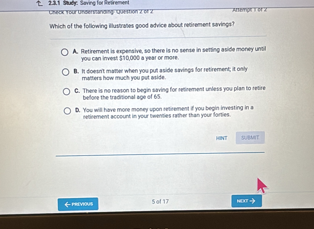 Study: Saving for Retirement
Check Your Understanding- Question 2 of 2 Attempt 1 of 2
Which of the following illustrates good advice about retirement savings?
A. Retirement is expensive, so there is no sense in setting aside money until
you can invest $10,000 a year or more.
B. It doesn't matter when you put aside savings for retirement; it only
matters how much you put aside.
C. There is no reason to begin saving for retirement unless you plan to retire
before the traditional age of 65.
D. You will have more money upon retirement if you begin investing in a
retirement account in your twenties rather than your forties.
HINT SUBMIT
PREVIOUS 5 of 17 NEXT