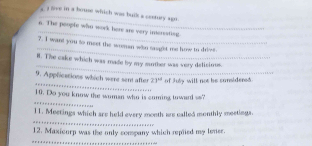 live in a house which was built a century ago. 
_ 
6. The people who work here are very interesting. 
_ 
7. I want you to meet the woman who taught me how to drive._ 
_ 
_ 
_ 
8. The cake which was made by my mother was very delicious. 
_ 
9. Applications which were sent after 23^(rd) of July will not be considered. 
_ 
10. Do you know the woman who is coming toward us? 
_ 
11. Meetings which are held every month are called monthly meetings. 
12. Maxicorp was the only company which replied my letter. 
_