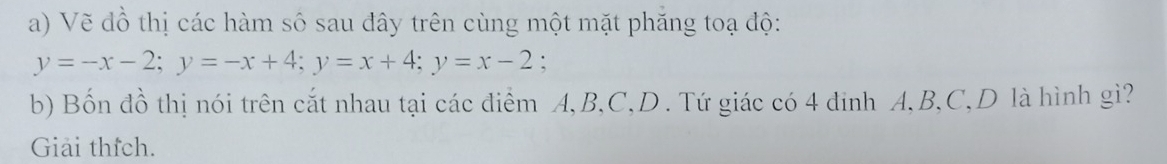 Vẽ đồ thị các hàm số sau đây trên cùng một mặt phăng toạ độ:
y=-x-2; y=-x+4; y=x+4; y=x-2 : 
b) Bốn đồ thị nói trên cắt nhau tại các điểm A, B, C,D . Tứ giác có 4 đinh A, B, C,D là hình gì? 
Giải thích.