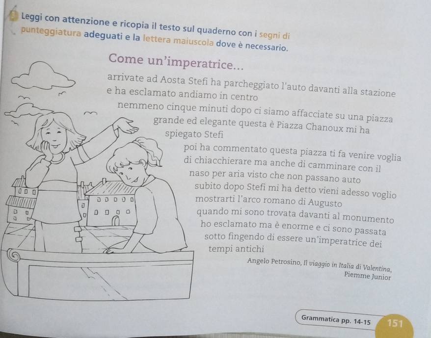 Leggi con attenzione e ricopia il testo sul quaderno con i segni di 
punteggiatura adeguati e la lettera maiuscola dove è necessario. 
trice... 
ha parcheggiato l'auto davanti alla stazione 
o in centro 
inuti dopo ci siamo affacciate su una piazza 
egante questa è Piazza Chanoux mi ha 
Stefi 
commentato questa piazza ti fa venire voglia 
acchierare ma anche di camminare con il 
per aria visto che non passano auto 
ito dopo Stefi mi ha detto vieni adesso voglio 
strarti l'arco romano di Augusto 
ando mi sono trovata davanti al monumento 
o esclamato ma è enorme e ci sono passata 
otto fingendo di essere un’imperatrice dei 
tempi antichi 
6 
Angelo Petrosino, Il viaggio in Italia di Valentina, Piemme Junior 
Grammatica pp. 14-15 151