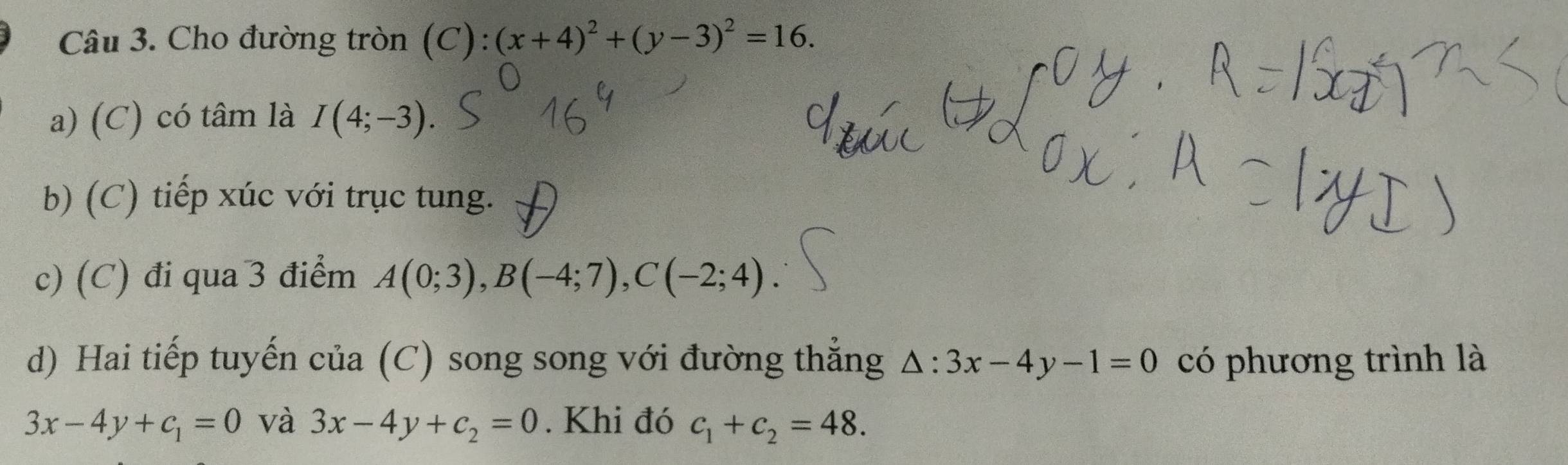 Cho đường tròn (C): (x+4)^2+(y-3)^2=16. 
a) (C) có tâm là I(4;-3). 
b) (C) tiếp xúc với trục tung. 
c) (C) đi qua 3 điểm A(0;3), B(-4;7), C(-2;4). 
d) Hai tiếp tuyến của (C) song song với đường thắng △ :3x-4y-1=0 có phương trình là
3x-4y+c_1=0 và 3x-4y+c_2=0. Khi đó c_1+c_2=48.