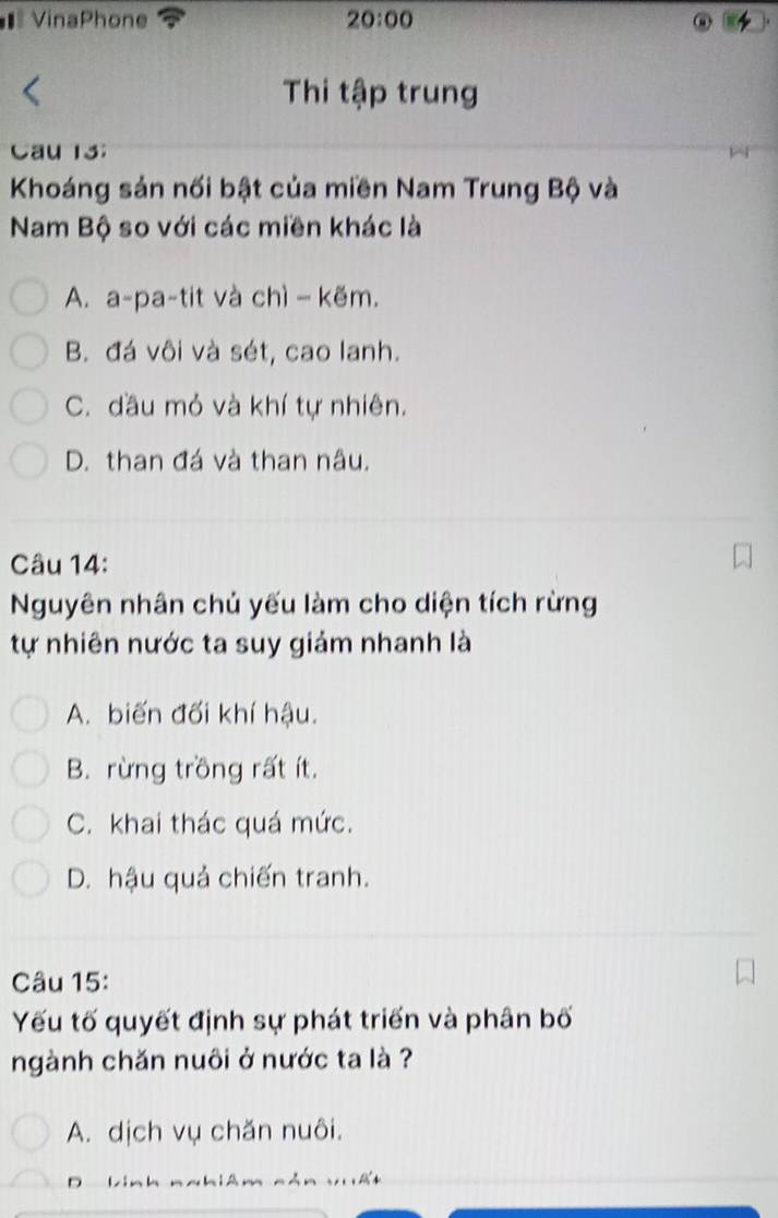 = VinaPhone 20:00 
Thi tập trung
Cau 13;
Khoáng sản nối bật của miền Nam Trung Bộ và
Nam Bộ so với các miền khác là
A. a-pa-tit và chì − kẽm.
B. đá vôi và sét, cao lanh.
C. đầu mỏ và khí tự nhiên.
D. than đá và than nâu.
Câu 14:
Nguyên nhân chủ yếu làm cho diện tích rừng
tự nhiên nước ta suy giảm nhanh là
A. biến đối khí hậu.
B. rừng trồng rất ít.
C. khai thác quá mức.
D. hậu quả chiến tranh.
Câu 15:
Yếu tố quyết định sự phát triển và phân bố
ngành chăn nuôi ở nước ta là ?
A. dịch vụ chăn nuôi.
D Lin h n a hiê n nán sui