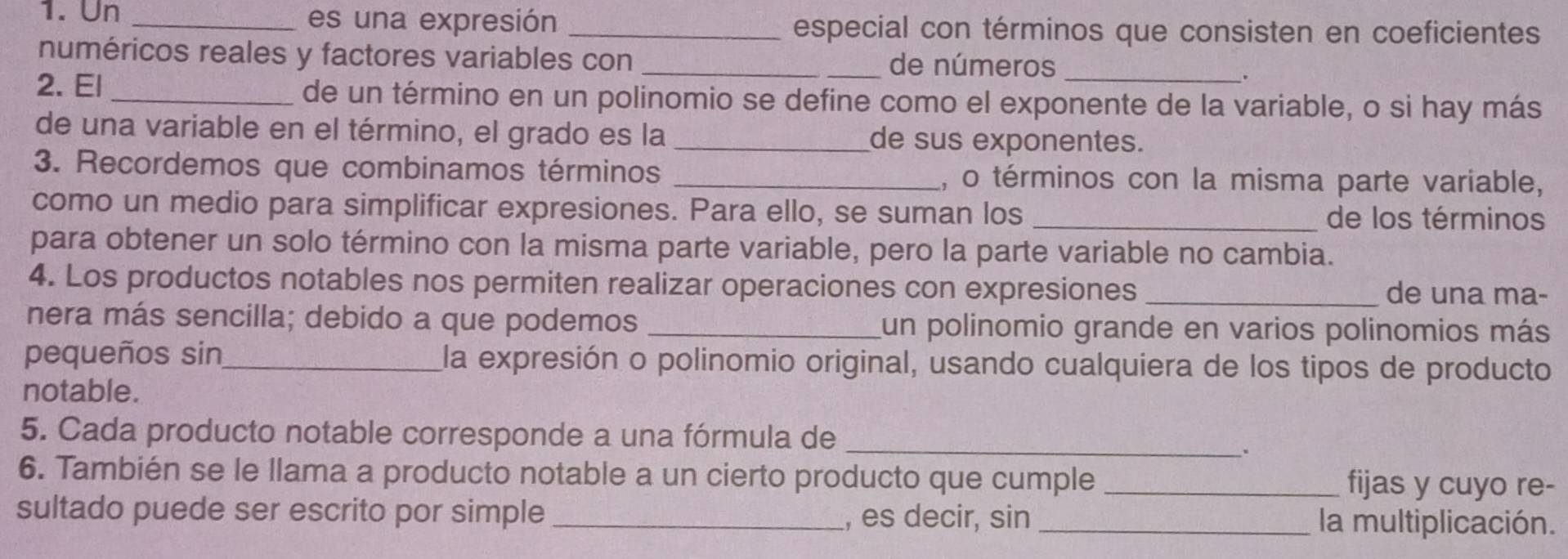 Un _es una expresión _especial con términos que consisten en coeficientes 
numéricos reales y factores variables con _de números 
. 
2. El _de un término en un polinomio se define como el exponente de la variable, o si hay más 
de una variable en el término, el grado es la _de sus exponentes. 
3. Recordemos que combinamos términos _, o términos con la misma parte variable, 
como un medio para simplificar expresiones. Para ello, se suman los _de los términos 
para obtener un solo término con la misma parte variable, pero la parte variable no cambia. 
4. Los productos notables nos permiten realizar operaciones con expresiones _de una ma- 
nera más sencilla; debido a que podemos _un polinomio grande en varios polinomios más 
pequeños sin_ la expresión o polinomio original, usando cualquiera de los tipos de producto 
notable. 
5. Cada producto notable corresponde a una fórmula de_ 
. 
6. También se le llama a producto notable a un cierto producto que cumple _fijas y cuyo re- 
sultado puede ser escrito por simple _, es decir, sin_ la multiplicación.