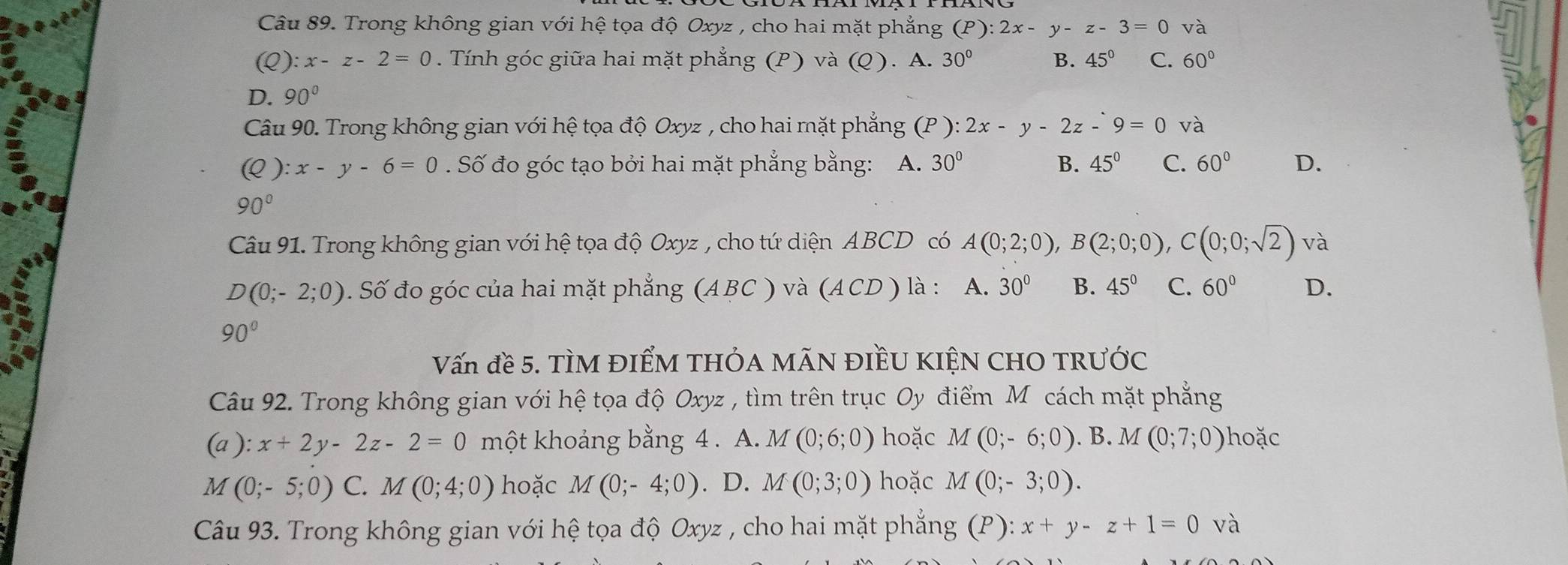 Trong không gian với hệ tọa độ Oxyz , cho hai mặt phẳng (P):2x-y-z-3=0 và
(Q): x-z-2=0. Tính góc giữa hai mặt phẳng (P) và (Q). A. 30° B. 45° C. 60°
7
D. 90°
Câu 90. Trong không gian với hệ tọa độ Oxyz , cho hai mặt phẳng (P):2x-y-2z-9=0 và
(Q):x-y-6=0. Số đo góc tạo bởi hai mặt phẳng bằng: A. 30° B. 45° C. 60° D.
90°
Câu 91. Trong không gian với hệ tọa độ Oxyz , cho tứ diện ABCD có A(0;2;0),B(2;0;0), ,C(0;0;sqrt(2)) và
D(0;-2;0) 0. Số đo góc của hai mặt phẳng (ABC ) và (ACD ) là : A. 30° B. 45° C. 60° D.
90°
Vấn đề 5. TÌM ĐIểM tHÓA MÃN ĐIềU KIỆN CHO TRưỚc
Câu 92. Trong không gian với hệ tọa độ Oxyz , tìm trên trục Oy điểm Mỹ cách mặt phẳng
(a ) ):x+2y-2z-2=0 một khoảng bằng 4 . A. M(0;6;0) hoặc M(0;-6;0).B.M(0;7;0) hoặc
M (0;-5;0) C. M(0;4;0) hoặc M(0;-4;0). D. M(0;3;0) hoặc M(0;-3;0).
Câu 93. Trong không gian với hệ tọa độ Oxyz , cho hai mặt phẳng (P): x+y-z+1=0 và