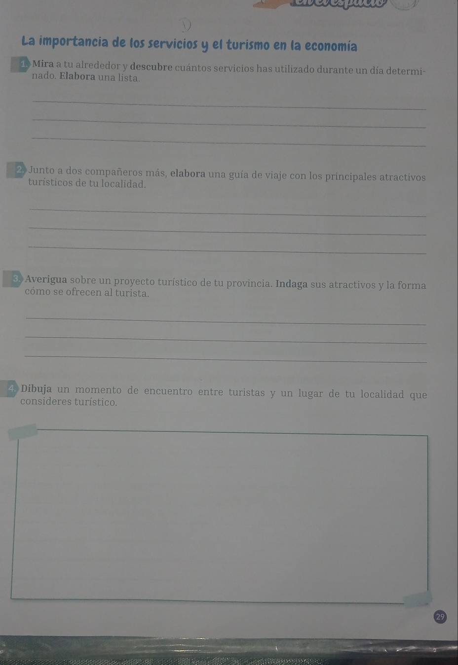 La importancia de los servicios y el turismo en la economía 
1 Mira a tu alrededor y descubre cuántos servicios has utilizado durante un día determi- 
nado. Elabora una lista. 
_ 
_ 
_ 
2. Junto a dos compañeros más, elabora una guía de viaje con los principales atractivos 
turísticos de tu localidad. 
_ 
_ 
_ 
3 Averigua sobre un proyecto turístico de tu provincia. Indaga sus atractivos y la forma 
cómo se ofrecen al turista. 
_ 
_ 
_ 
4 Dibuja un momento de encuentro entre turistas y un lugar de tu localidad que 
consideres turístico.