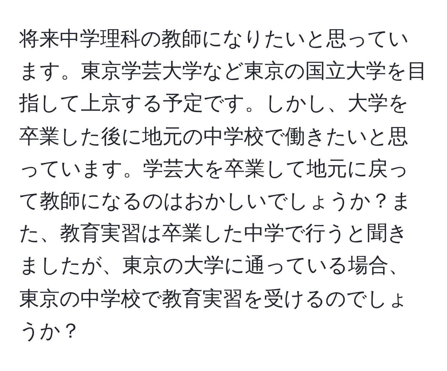 将来中学理科の教師になりたいと思っています。東京学芸大学など東京の国立大学を目指して上京する予定です。しかし、大学を卒業した後に地元の中学校で働きたいと思っています。学芸大を卒業して地元に戻って教師になるのはおかしいでしょうか？また、教育実習は卒業した中学で行うと聞きましたが、東京の大学に通っている場合、東京の中学校で教育実習を受けるのでしょうか？