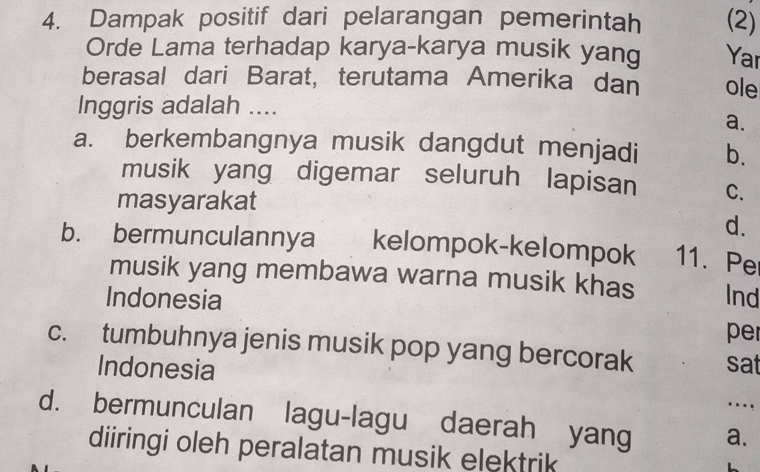 Dampak positif dari pelarangan pemerintah (2)
Orde Lama terhadap karya-karya musik yang
Yar
berasal dari Barat, terutama Amerika dan
ole
Inggris adalah ....
a.
a. berkembangnya musik dangdut menjadi
b.
musik yang digemar seluruh lapisan
masyarakat
C.
d.
b. bermunculannya kelompok-kelompok 11. Pe
musik yang membawa warna musik khas
Indonesia Ind
per
c. tumbuhnya jenis musik pop yang bercorak
Indonesia
sat
_
d. bermunculan lagu-lagu daerah yang
a.
diiringi oleh peralatan musik elektrik