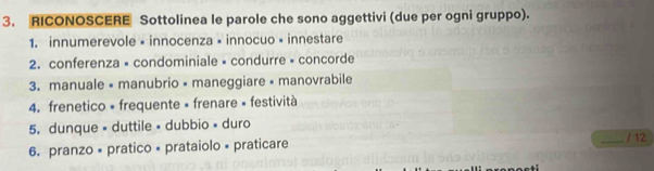 RICONOSCERE Sottolinea le parole che sono aggettivi (due per ogni gruppo). 
1. innumerevole • innocenza × innocuo « innestare 
2. conferenza × condominiale » condurre » concorde 
3. manuale « manubrio « maneggiare « manovrabile 
4. frenetico « frequente « frenare » festività 
5. dunque « duttile « dubbio » duro 
6. pranzo × pratico × prataiolo × praticare 
_/ 12