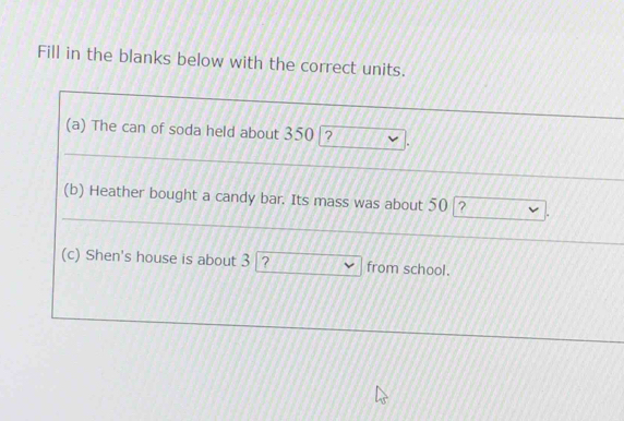 Fill in the blanks below with the correct units. 
(a) The can of soda held about 350 ? 
(b) Heather bought a candy bar. Its mass was about 50 ? 
(c) Shen's house is about 3 ? from school.