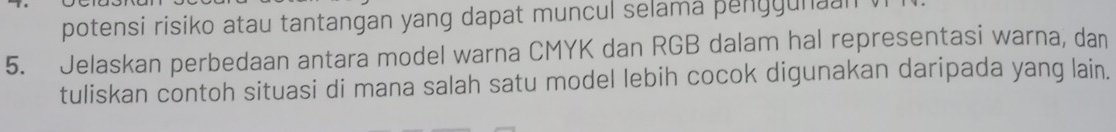 potensi risiko atau tantangan yang dapat muncul selama penggunaan 
5. Jelaskan perbedaan antara model warna CMYK dan RGB dalam hal representasi warna, dan 
tuliskan contoh situasi di mana salah satu model lebih cocok digunakan daripada yang lain.