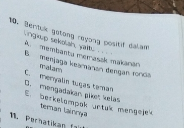 Bentuk gotong royong positif dalam
lingkup sekolah, yaitu . . . .
A. membantu memasak makanan
B. menjaga keamanan dengan ronda
malam
C. menyalin tugas teman
D. mengadakan piket kelas
E. berkelompok untuk mengejek
teman lainnya
11. Perhatikan fl