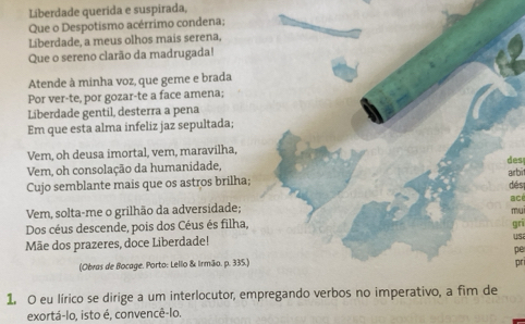 Líberdade querida e suspirada, 
Que o Despotismo acérrimo condena; 
Liberdade, a meus olhos mais serena, 
Que o sereno clarão da madrugada! 
Atende à minha voz, que geme e brada 
Por ver-te, por gozar-te a face amena; 
Liberdade gentil, desterra a pena 
Em que esta alma infeliz jaz sepultada; 
Vem, oh deusa imortal, vem, maravilha, 
Vem, oh consolação da humanidade, des 
Cujo semblante mais que os astros brilha; arbit 
dés 
Vem, solta-me o grilhão da adversidade; acé 
mu 
Dos céus descende, pois dos Céus és filha, gri 
Mãe dos prazeres, doce Liberdade! 
us 
pe 
(Obras de Bocage. Porto: Lello & Irmão. p. 335.) pr 
1. O eu lírico se dirige a um interlocutor, empregando verbos no imperativo, a fim de 
exortá-lo, isto é, convencê-lo.