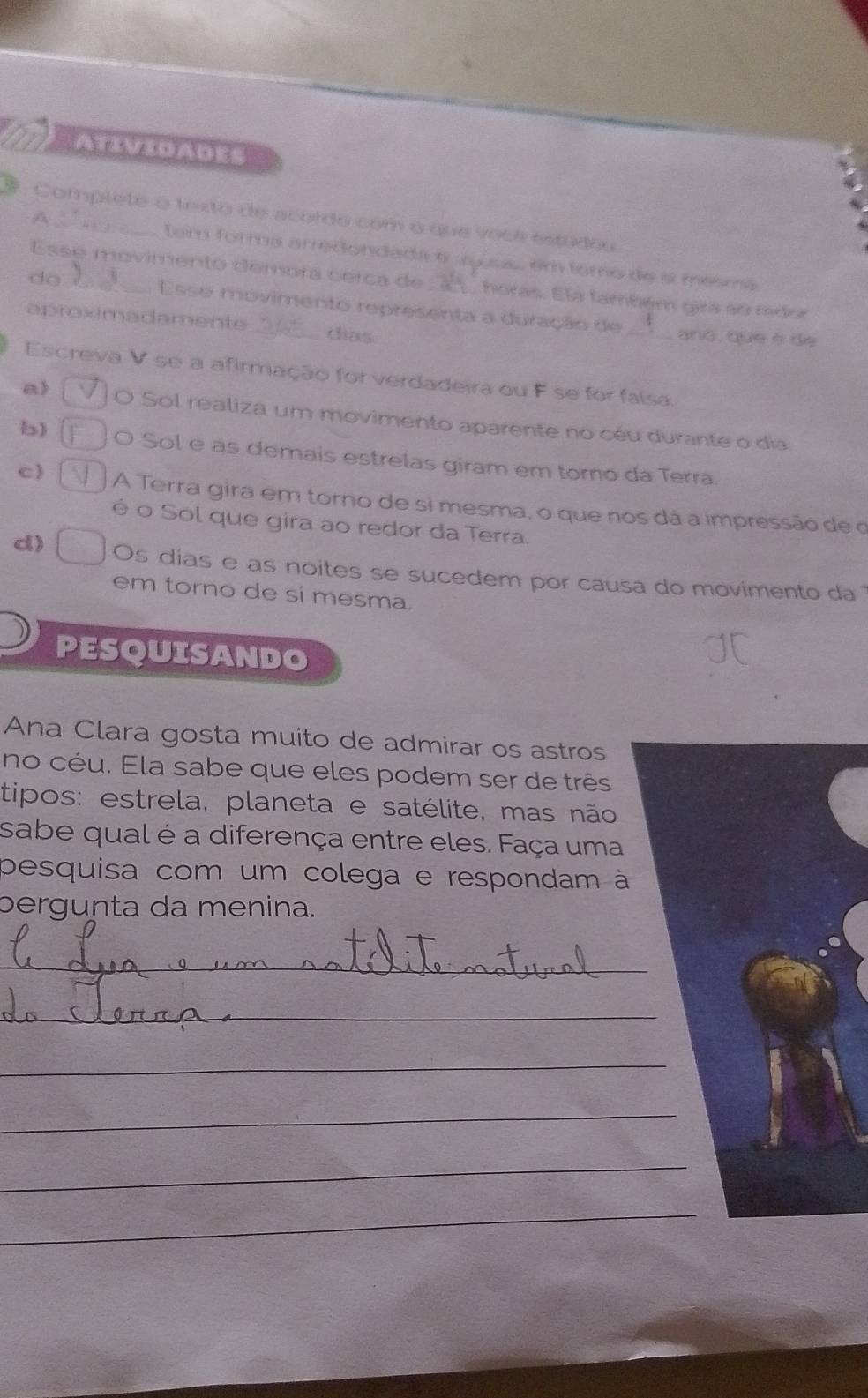 Complete o texto de acordo com o que voce estudou
A 1
tem forma arredondada e ayus em toro de a mesma
do 
Esse movimento demora cerca de _a) horas. Ela também gira so rdo
Esse movimento representa a duração de _ano, que è de
aproximadamente _dias
Escreva V se a afirmação for verdadeira ou F se for falsa.
a) JO Sol realiza um movimento aparente no céu durante o dia
b) O Sol e as demais estrelas giram em torno da Terra.
c) A Terra gira em torno de si mesma, o que nos dá a impressão de o
é o Sol que gira ao redor da Terra.
d) Os días e as noites se sucedem por causa do movimento da
em torno de si mesma.
PESQUISANDO
Ana Clara gosta muito de admirar os astros
no céu. Ela sabe que eles podem ser de três
tipos: estrela, planeta e satélite, mas não
sabe qual é a diferença entre eles. Faça uma
pesquisa com um colega e respondam à
pergunta da menina.
_
_
_
_
_
_